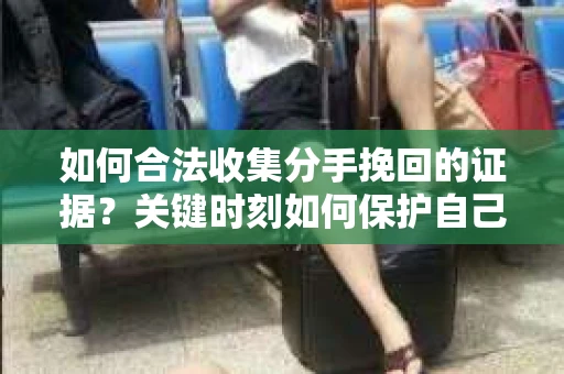 如何合法收集分手挽回的证据？关键时刻如何保护自己的权益？