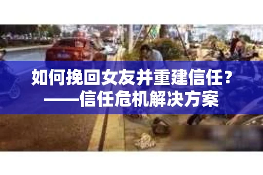 如何挽回女友并重建信任？——信任危机解决方案