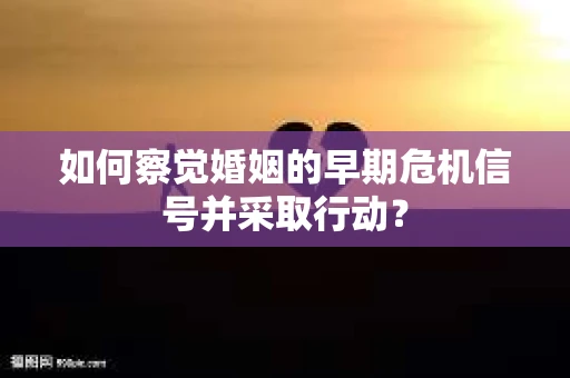 如何察觉婚姻的早期危机信号并采取行动？