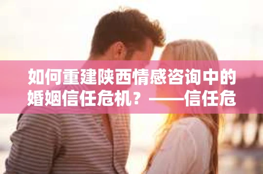 如何重建陕西情感咨询中的婚姻信任危机？——信任危机下的应对策略