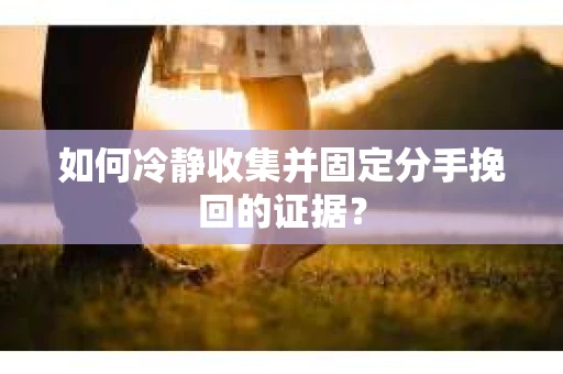 如何冷静收集并固定分手挽回的证据？