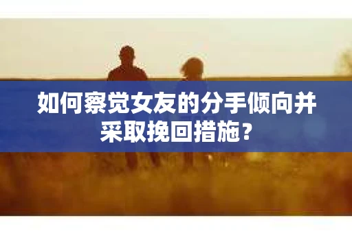 如何察觉女友的分手倾向并采取挽回措施？