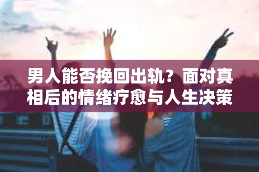 男人能否挽回出轨？面对真相后的情绪疗愈与人生决策