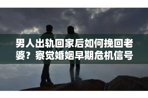 男人出轨回家后如何挽回老婆？察觉婚姻早期危机信号的干货指南