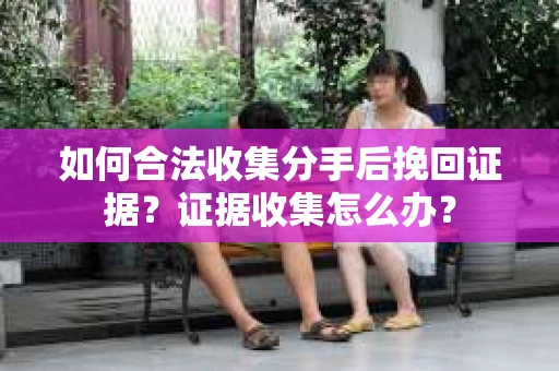 如何合法收集分手后挽回证据？证据收集怎么办？