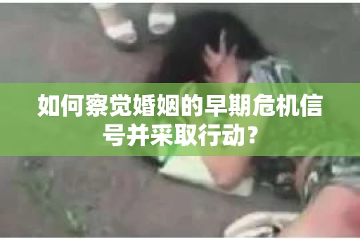 如何察觉婚姻的早期危机信号并采取行动？