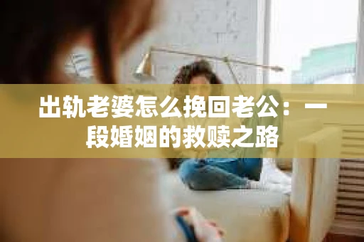 出轨老婆怎么挽回老公：一段婚姻的救赎之路