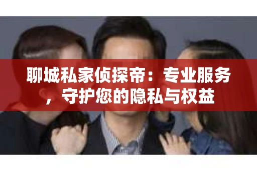 聊城私家侦探帝：专业服务，守护您的隐私与权益