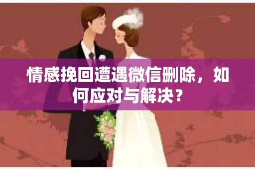 情感挽回遭遇微信删除，如何应对与解决？