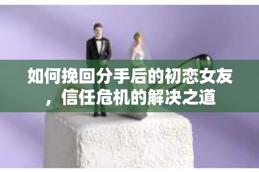 如何挽回分手后的初恋女友，信任危机的解决之道