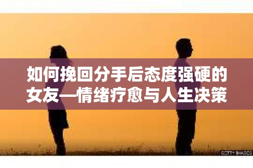 如何挽回分手后态度强硬的女友—情绪疗愈与人生决策指南