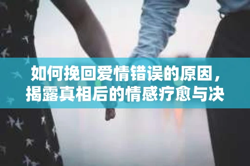 如何挽回爱情错误的原因，揭露真相后的情感疗愈与决策之路