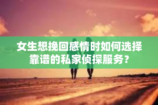 女生想挽回感情时如何选择靠谱的私家侦探服务？