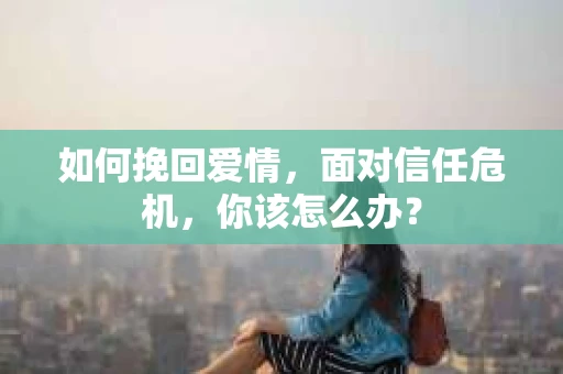 如何挽回爱情，面对信任危机，你该怎么办？