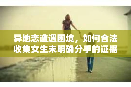 异地恋遭遇困境，如何合法收集女生未明确分手的证据？
