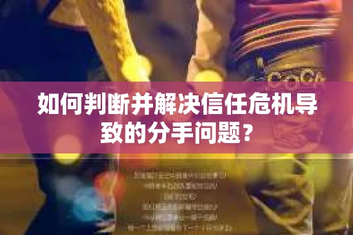 如何判断并解决信任危机导致的分手问题？