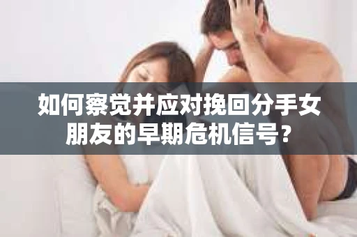 如何察觉并应对挽回分手女朋友的早期危机信号？