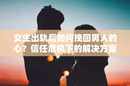 女生出轨后如何挽回男人的心？信任危机下的解决方案