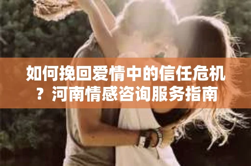 如何挽回爱情中的信任危机？河南情感咨询服务指南