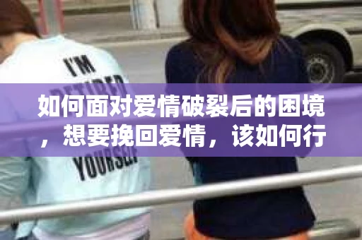 如何面对爱情破裂后的困境，想要挽回爱情，该如何行动？