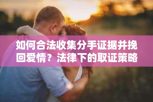 如何合法收集分手证据并挽回爱情？法律下的取证策略与实践