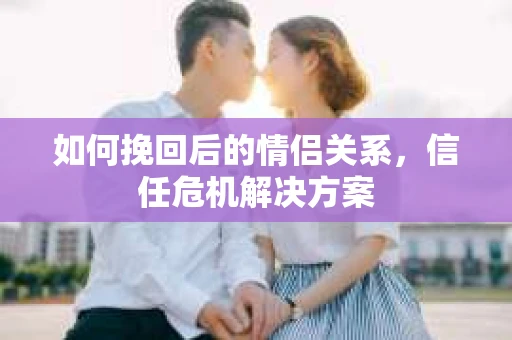 如何挽回后的情侣关系，信任危机解决方案