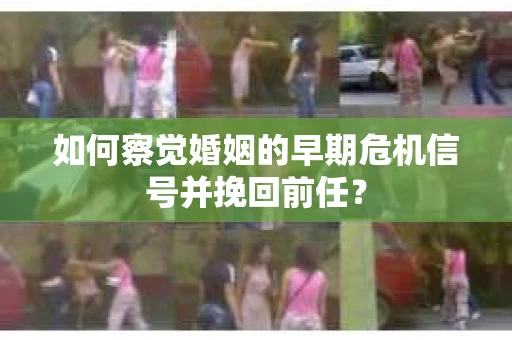如何察觉婚姻的早期危机信号并挽回前任？