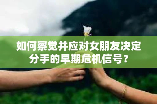 如何察觉并应对女朋友决定分手的早期危机信号？