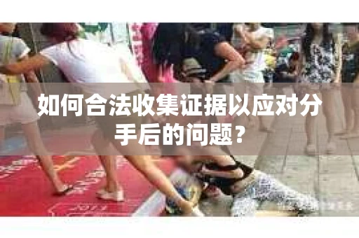 如何合法收集证据以应对分手后的问题？