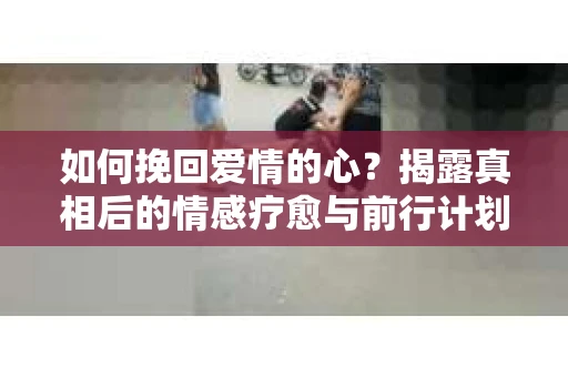 如何挽回爱情的心？揭露真相后的情感疗愈与前行计划