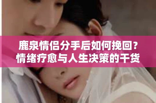 鹿泉情侣分手后如何挽回？情绪疗愈与人生决策的干货指南