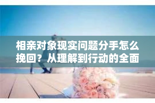 相亲对象现实问题分手怎么挽回？从理解到行动的全面解决方案