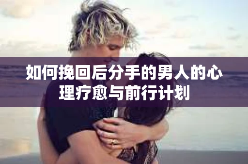 如何挽回后分手的男人的心理疗愈与前行计划