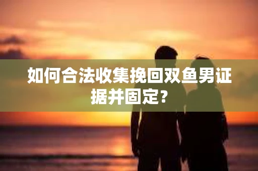 如何合法收集挽回双鱼男证据并固定？