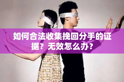 如何合法收集挽回分手的证据？无效怎么办？