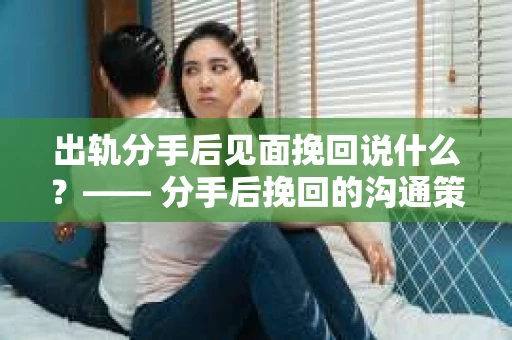 出轨分手后见面挽回说什么？—— 分手后挽回的沟通策略