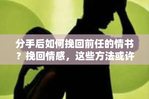 分手后如何挽回前任的情书？挽回情感，这些方法或许能帮到你！