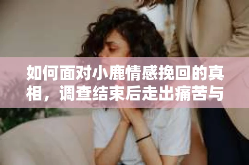 如何面对小鹿情感挽回的真相，调查结束后走出痛苦与做出人生决策的干货指南