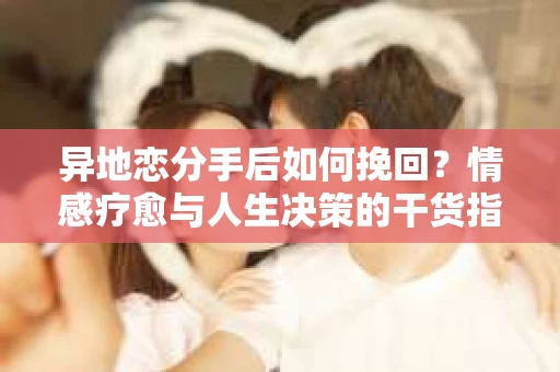 异地恋分手后如何挽回？情感疗愈与人生决策的干货指南