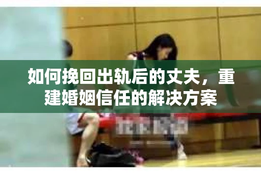 如何挽回出轨后的丈夫，重建婚姻信任的解决方案
