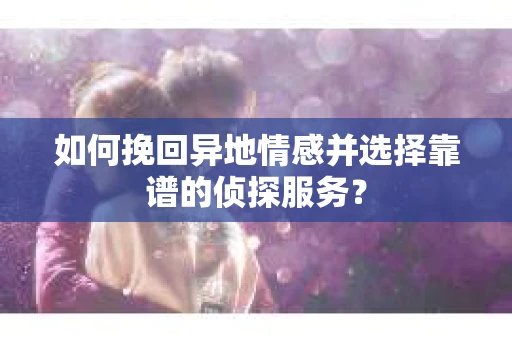 如何挽回异地情感并选择靠谱的侦探服务？