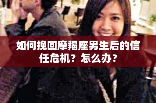 如何挽回摩羯座男生后的信任危机？怎么办？
