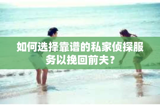 如何选择靠谱的私家侦探服务以挽回前夫？