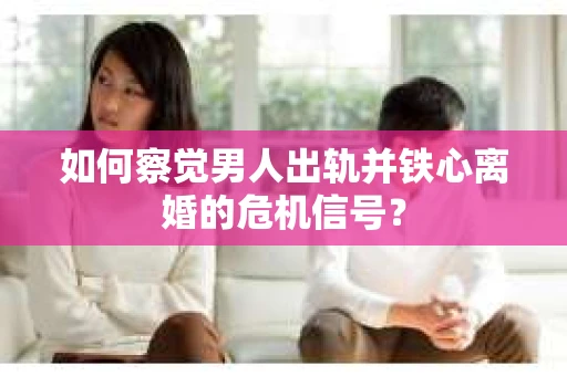 如何察觉男人出轨并铁心离婚的危机信号？