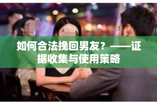 如何合法挽回男友？——证据收集与使用策略