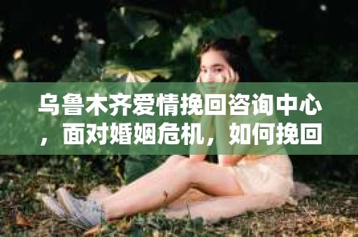 乌鲁木齐爱情挽回咨询中心，面对婚姻危机，如何挽回爱情？