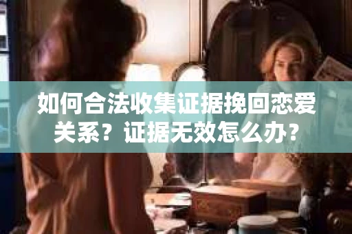 如何合法收集证据挽回恋爱关系？证据无效怎么办？