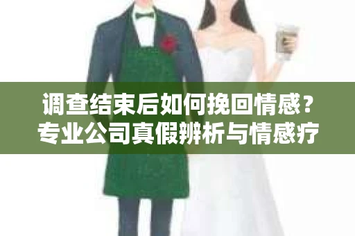调查结束后如何挽回情感？专业公司真假辨析与情感疗愈之路