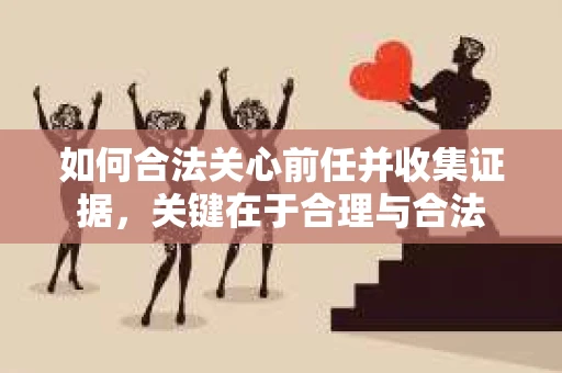 如何合法关心前任并收集证据，关键在于合理与合法