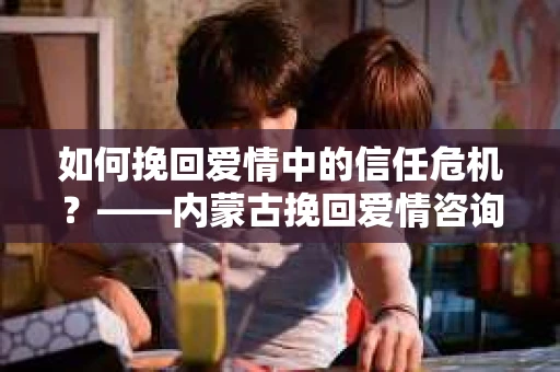 如何挽回爱情中的信任危机？——内蒙古挽回爱情咨询的解决方案